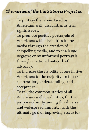 The mission of the 1 in 5 Stories Project is:
To portray the issues faced by Americans with disabilities as civil rights issues.
To promote positive portrayals of Americans with disabilities in the media through the creation of compelling media, and to challenge negative or misinformed portrayals through a national network of advocacy.
To increase the visibility of one in five Americans to the majority, to foster cooperation, understanding, and acceptance.
To tell the common stories of all Americans with disabilities, for the purpose of unity among this diverse and widespread minority, with the ultimate goal of improving access for all.